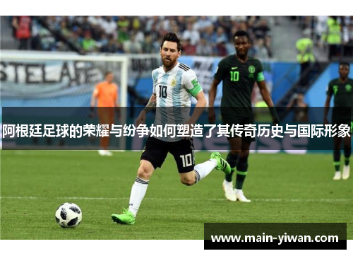 阿根廷足球的荣耀与纷争如何塑造了其传奇历史与国际形象