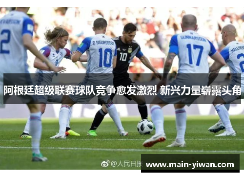 阿根廷超级联赛球队竞争愈发激烈 新兴力量崭露头角