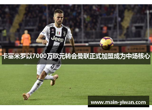 卡塞米罗以7000万欧元转会曼联正式加盟成为中场核心